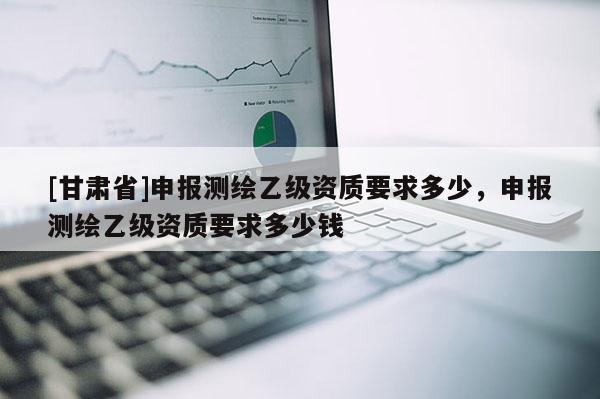 [甘肃省]申报测绘乙级资质要求多少，申报测绘乙级资质要求多少钱