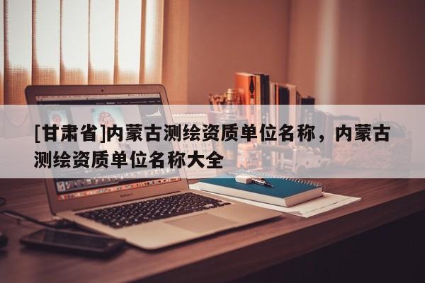 [甘肃省]内蒙古测绘资质单位名称，内蒙古测绘资质单位名称大全