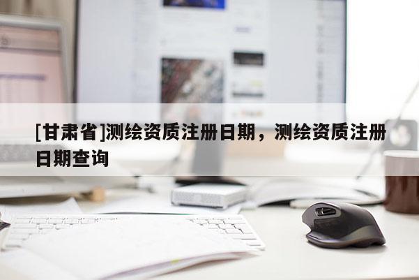 [甘肃省]测绘资质注册日期，测绘资质注册日期查询