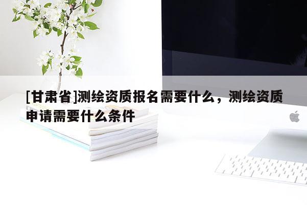 [甘肃省]测绘资质报名需要什么，测绘资质申请需要什么条件