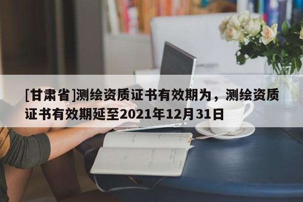 [甘肃省]测绘资质证书有效期为，测绘资质证书有效期延至2021年12月31日