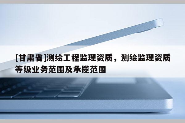 [甘肃省]测绘工程监理资质，测绘监理资质等级业务范围及承揽范围