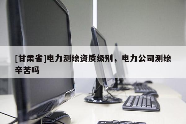[甘肃省]电力测绘资质级别，电力公司测绘辛苦吗