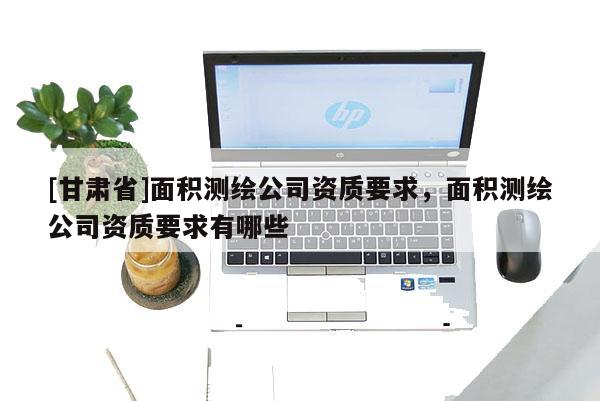 [甘肃省]面积测绘公司资质要求，面积测绘公司资质要求有哪些