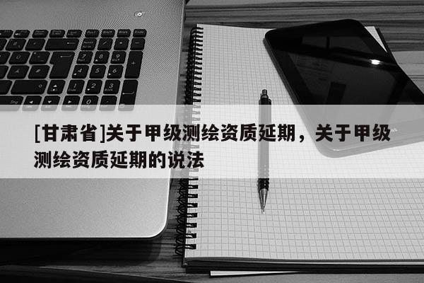 [甘肃省]关于甲级测绘资质延期，关于甲级测绘资质延期的说法