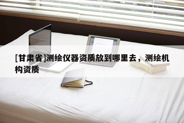 [甘肃省]测绘仪器资质放到哪里去，测绘机构资质