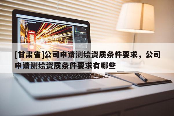 [甘肃省]公司申请测绘资质条件要求，公司申请测绘资质条件要求有哪些