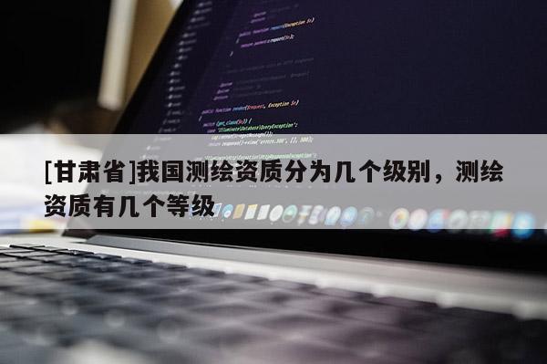 [甘肃省]我国测绘资质分为几个级别，测绘资质有几个等级