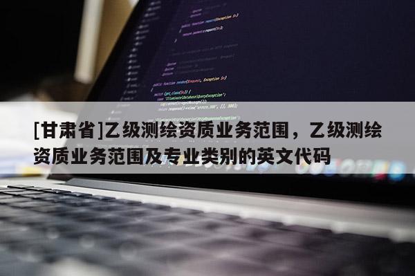 [甘肃省]乙级测绘资质业务范围，乙级测绘资质业务范围及专业类别的英文代码