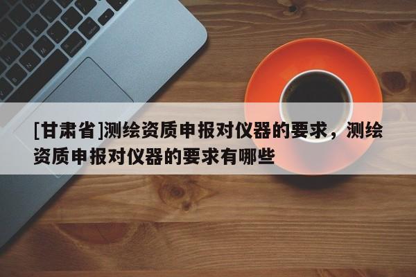 [甘肃省]测绘资质申报对仪器的要求，测绘资质申报对仪器的要求有哪些