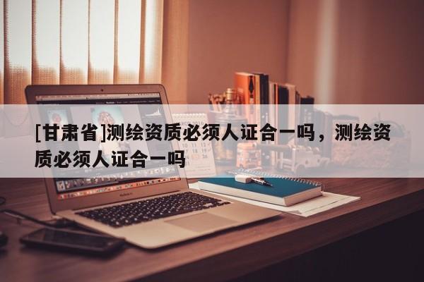 [甘肃省]测绘资质必须人证合一吗，测绘资质必须人证合一吗