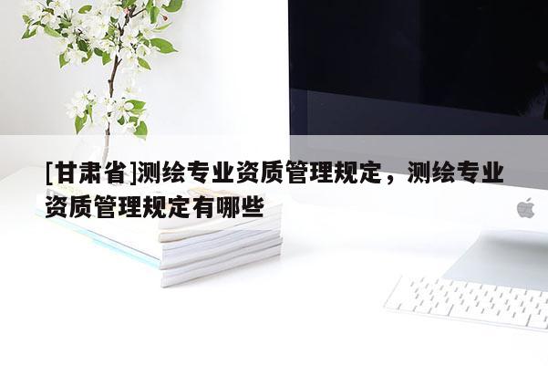 [甘肃省]测绘专业资质管理规定，测绘专业资质管理规定有哪些