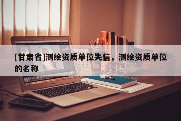 [甘肃省]测绘资质单位失信，测绘资质单位的名称