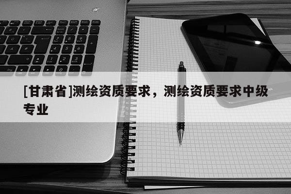 [甘肃省]测绘资质要求，测绘资质要求中级专业