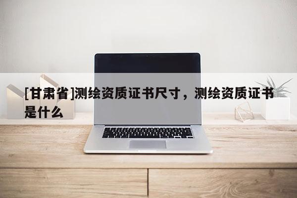[甘肃省]测绘资质证书尺寸，测绘资质证书是什么