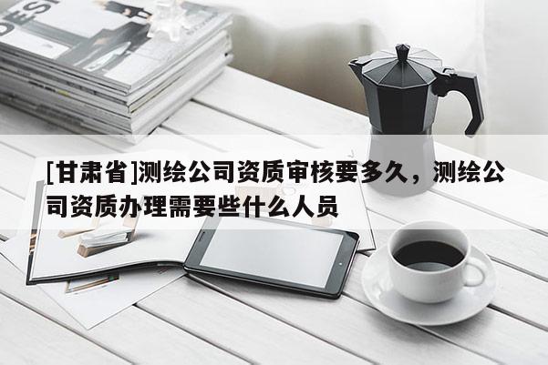 [甘肃省]测绘公司资质审核要多久，测绘公司资质办理需要些什么人员