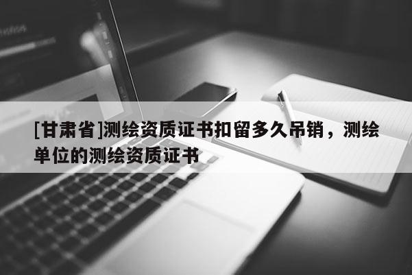[甘肃省]测绘资质证书扣留多久吊销，测绘单位的测绘资质证书