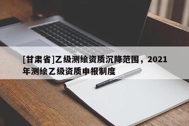 [甘肃省]乙级测绘资质沉降范围，2021年测绘乙级资质申报制度