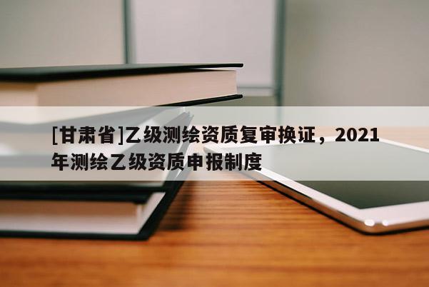 [甘肃省]乙级测绘资质复审换证，2021年测绘乙级资质申报制度