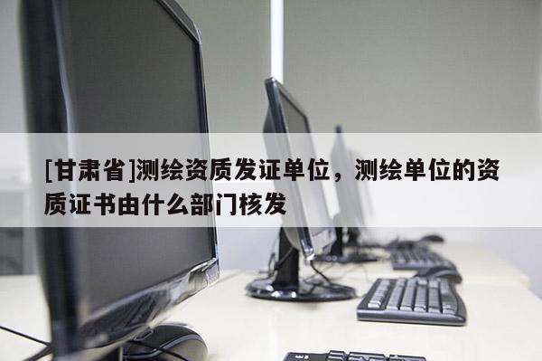 [甘肃省]测绘资质发证单位，测绘单位的资质证书由什么部门核发
