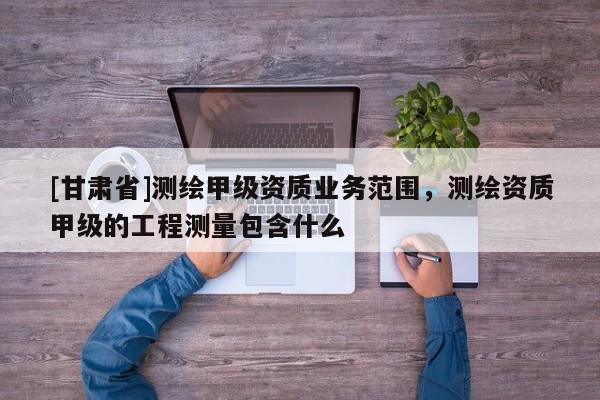 [甘肃省]测绘甲级资质业务范围，测绘资质甲级的工程测量包含什么