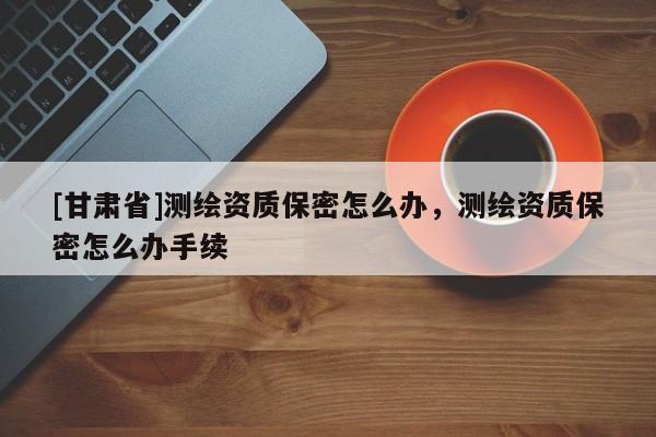 [甘肃省]测绘资质保密怎么办，测绘资质保密怎么办手续