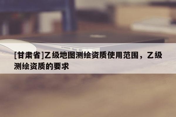 [甘肃省]乙级地图测绘资质使用范围，乙级测绘资质的要求