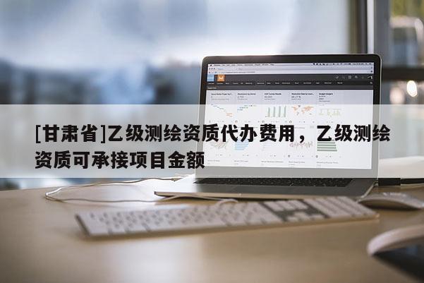 [甘肃省]乙级测绘资质代办费用，乙级测绘资质可承接项目金额