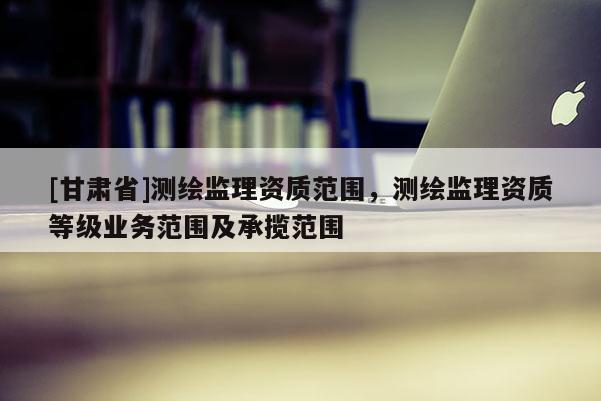 [甘肃省]测绘监理资质范围，测绘监理资质等级业务范围及承揽范围