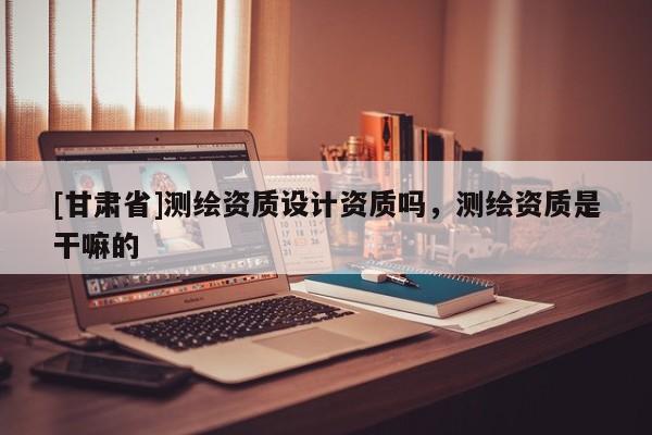 [甘肃省]测绘资质设计资质吗，测绘资质是干嘛的