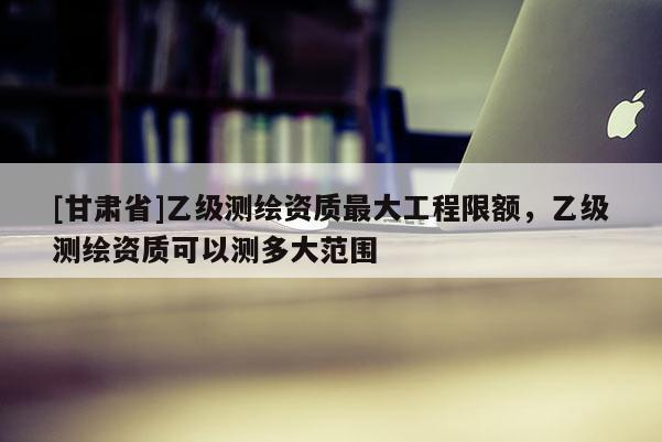 [甘肃省]乙级测绘资质最大工程限额，乙级测绘资质可以测多大范围