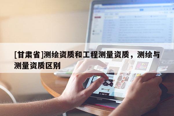 [甘肃省]测绘资质和工程测量资质，测绘与测量资质区别