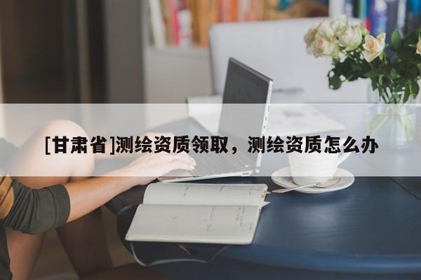 [甘肃省]测绘资质领取，测绘资质怎么办