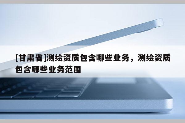 [甘肃省]测绘资质包含哪些业务，测绘资质包含哪些业务范围