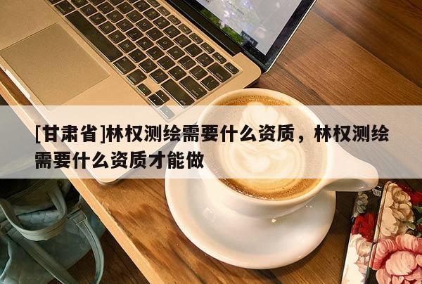 [甘肃省]林权测绘需要什么资质，林权测绘需要什么资质才能做