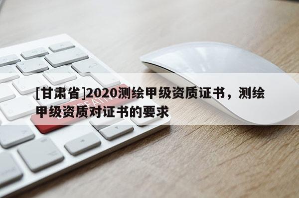 [甘肃省]2020测绘甲级资质证书，测绘甲级资质对证书的要求
