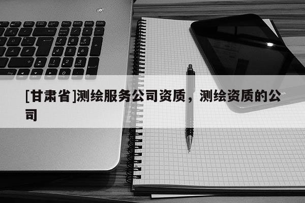 [甘肃省]测绘服务公司资质，测绘资质的公司