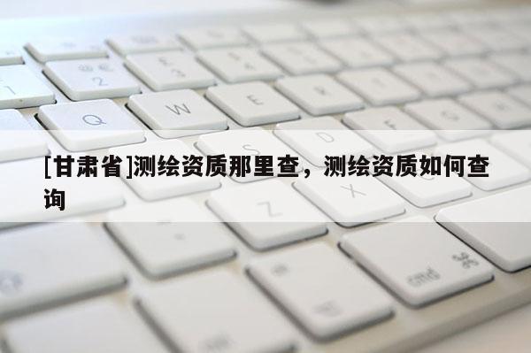 [甘肃省]测绘资质那里查，测绘资质如何查询