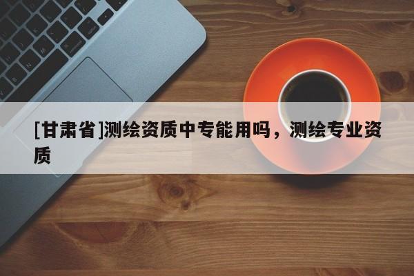 [甘肃省]测绘资质中专能用吗，测绘专业资质