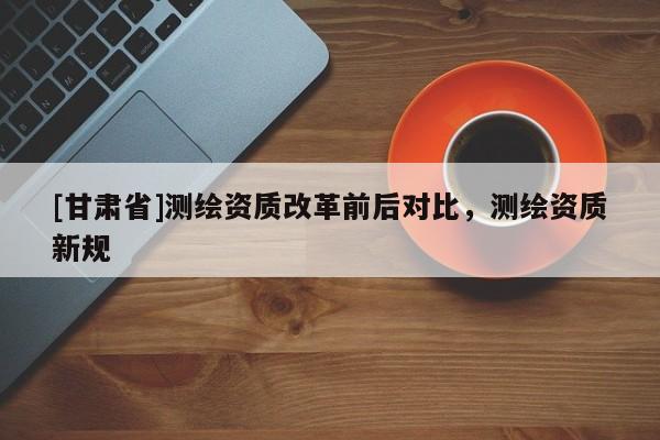 [甘肃省]测绘资质改革前后对比，测绘资质新规