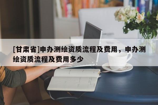 [甘肃省]申办测绘资质流程及费用，申办测绘资质流程及费用多少