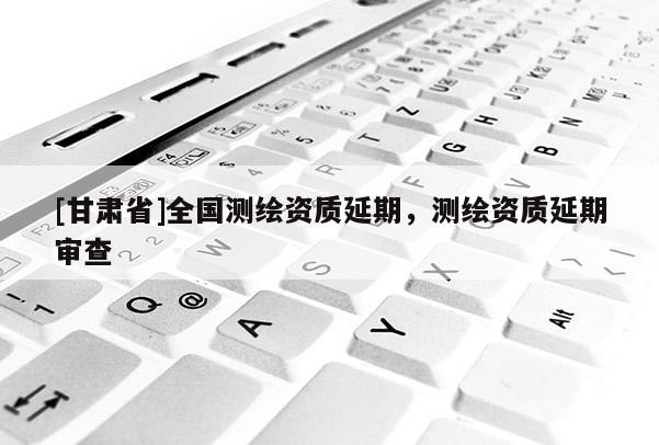 [甘肃省]全国测绘资质延期，测绘资质延期审查
