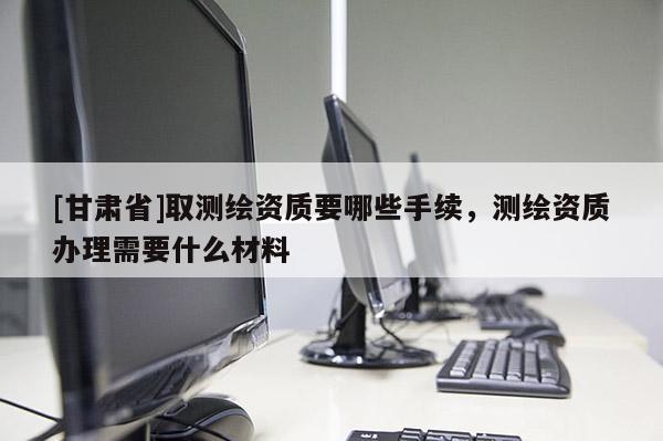 [甘肃省]取测绘资质要哪些手续，测绘资质办理需要什么材料