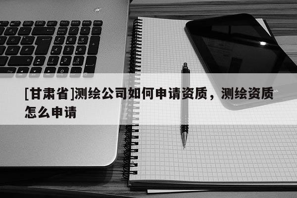 [甘肃省]测绘公司如何申请资质，测绘资质怎么申请