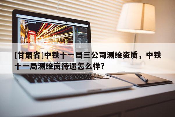 [甘肃省]中铁十一局三公司测绘资质，中铁十一局测绘岗待遇怎么样?