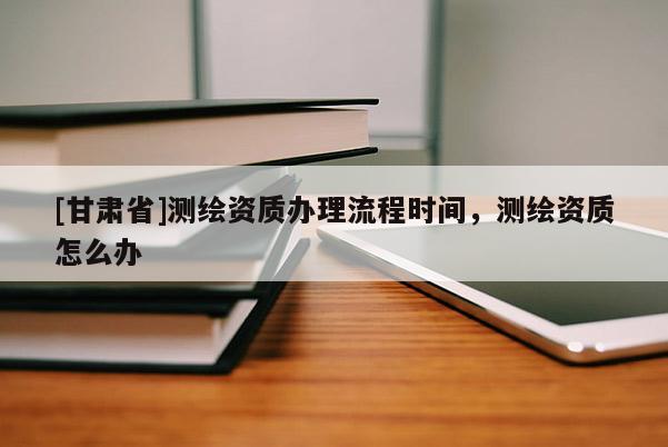[甘肃省]测绘资质办理流程时间，测绘资质怎么办