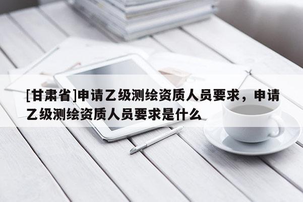 [甘肃省]申请乙级测绘资质人员要求，申请乙级测绘资质人员要求是什么