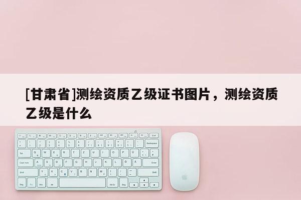 [甘肃省]测绘资质乙级证书图片，测绘资质乙级是什么