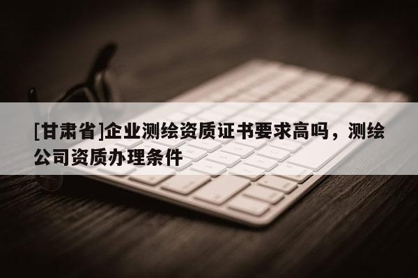 [甘肃省]企业测绘资质证书要求高吗，测绘公司资质办理条件