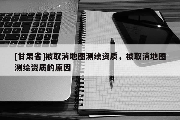 [甘肃省]被取消地图测绘资质，被取消地图测绘资质的原因